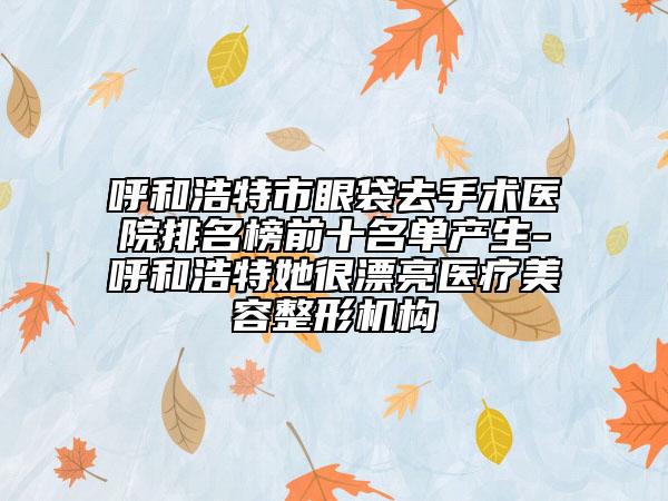 呼和浩特市眼袋去手术医院排名榜前十名单产生-呼和浩特她很漂亮医疗美容整形机构