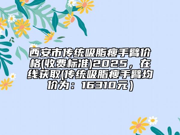西安市传统吸脂瘦手臂价格(收费标准)2025，在线获取(传统吸脂瘦手臂均价为：16310元）