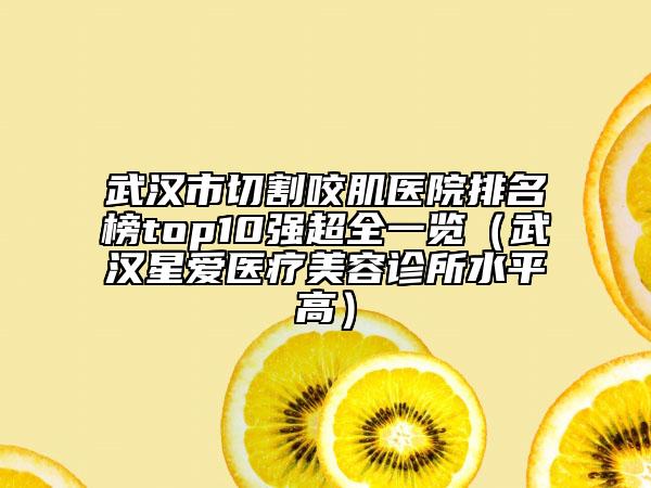 武汉市切割咬肌医院排名榜top10强超全一览（武汉星爱医疗美容诊所水平高）