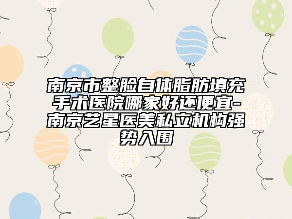 南京市整脸自体脂肪填充手术医院哪家好还便宜-南京艺星医美私立机构强势入围