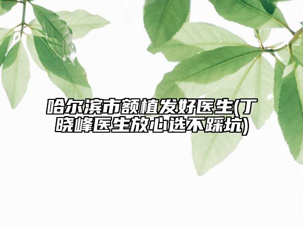 哈尔滨市额植发好医生(丁晓峰医生放心选不踩坑)