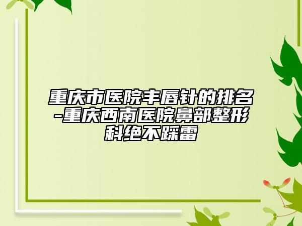 重庆市医院丰唇针的排名-重庆西南医院鼻部整形科绝不踩雷