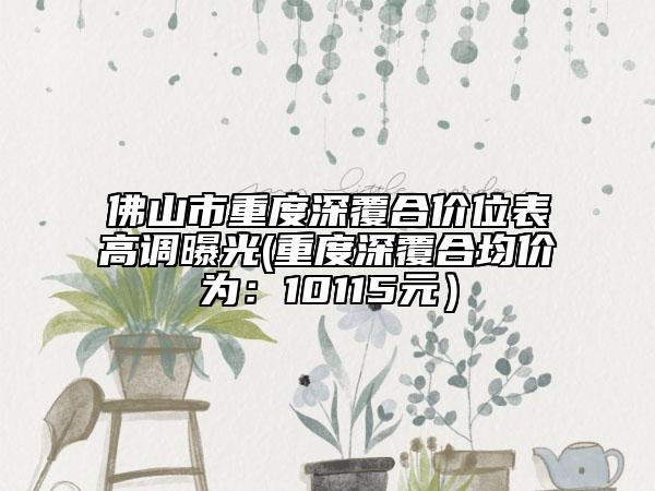佛山市重度深覆合价位表高调曝光(重度深覆合均价为：10115元）