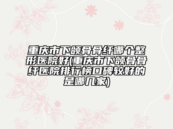 重庆市下颌骨骨纤哪个整形医院好(重庆市下颌骨骨纤医院排行榜口碑较好的是哪几家)