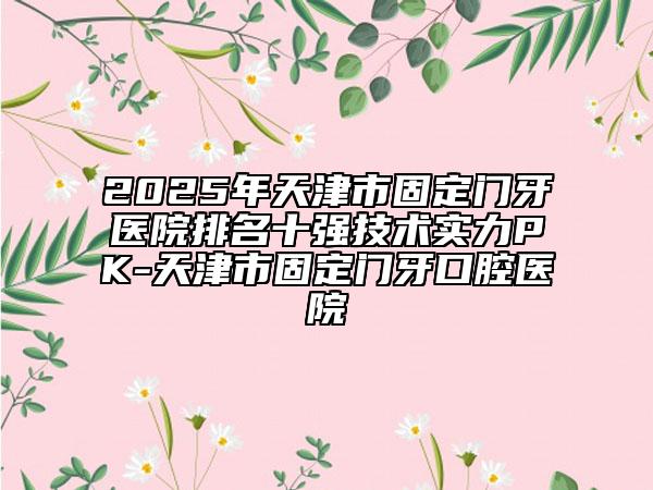 2025年天津市固定门牙医院排名十强技术实力PK-天津市固定门牙口腔医院