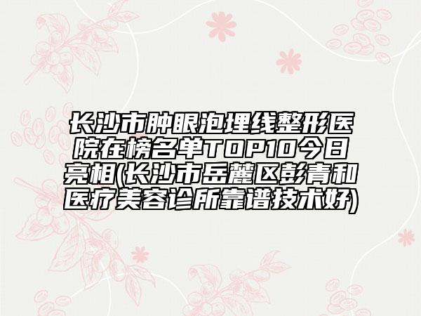 长沙市肿眼泡埋线整形医院在榜名单TOP10今日亮相(长沙市岳麓区彭青和医疗美容诊所靠谱技术好)