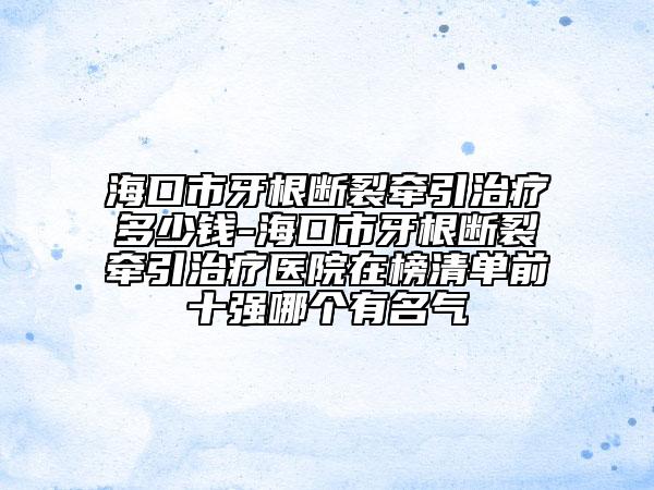 海口市牙根断裂牵引治疗多少钱-海口市牙根断裂牵引治疗医院在榜清单前十强哪个有名气