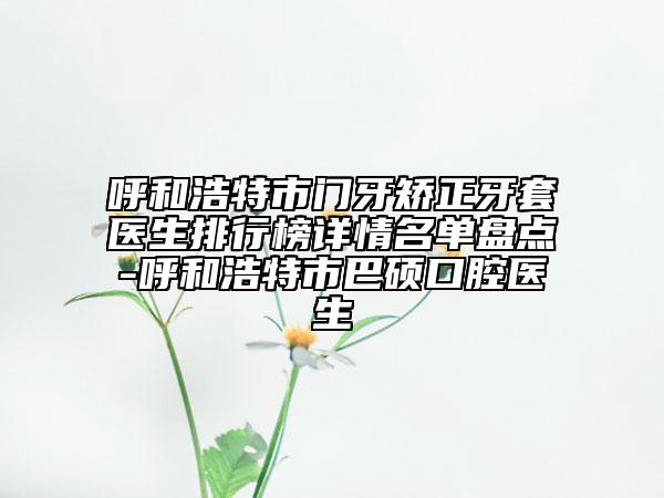 呼和浩特市门牙矫正牙套医生排行榜详情名单盘点-呼和浩特市巴硕口腔医生