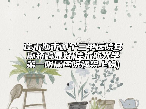 佳木斯市哪个三甲医院耳廓矫畸最好(佳木斯大学第一附属医院强势上榜)