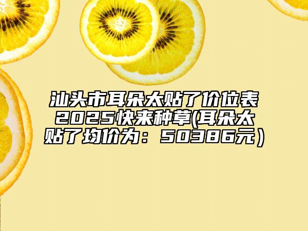 汕头市耳朵太贴了价位表2025快来种草(耳朵太贴了均价为：50386元）