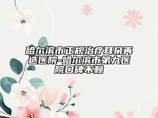 哈尔滨市正规治疗耳朵再造医院-哈尔滨市第九医院口碑不赖