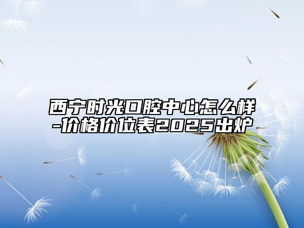 西宁时光口腔中心怎么样-价格价位表2025出炉