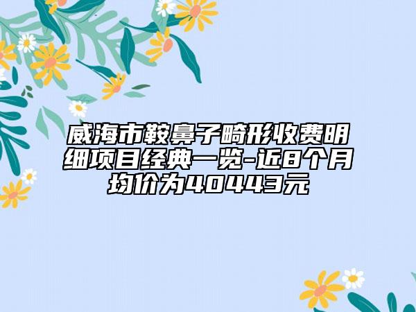 威海市鞍鼻子畸形收费明细项目经典一览-近8个月均价为40443元