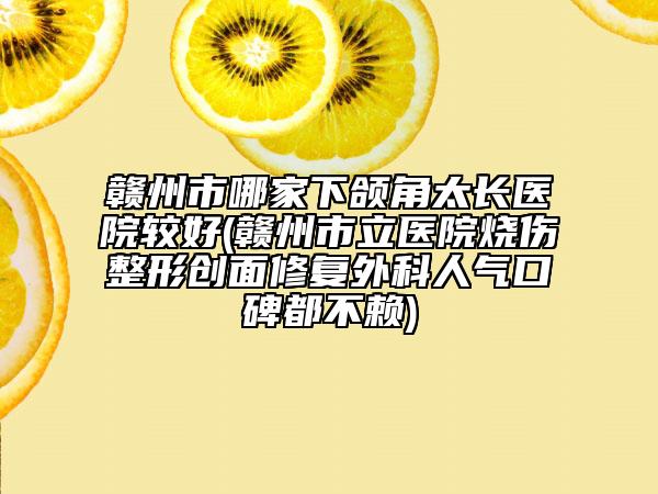 赣州市哪家下颌角太长医院较好(赣州市立医院烧伤整形创面修复外科人气口碑都不赖)