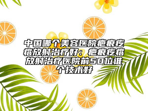 中国哪个美容医院疤痕疙瘩放射治疗好：疤痕疙瘩放射治疗医院前50位谁个技术好