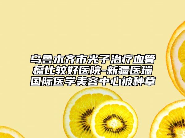 乌鲁木齐市光子治疗血管瘤比较好医院-新疆医瑞国际医学美容中心被种草