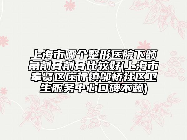 上海市哪个整形医院下颌角削骨削骨比较好(上海市奉贤区庄行镇邬桥社区卫生服务中心口碑不赖)