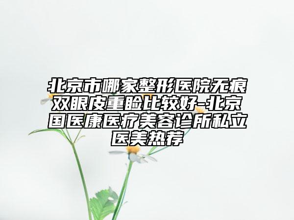 北京市哪家整形医院无痕双眼皮重睑比较好-北京国医康医疗美容诊所私立医美热荐
