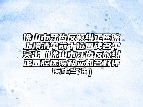 佛山市牙齿反颌纠正医院上榜清单前十位口碑名单突出（佛山市牙齿反颌纠正口腔医院私立知名好评医生当选）