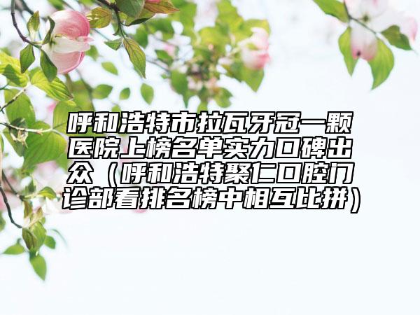 呼和浩特市拉瓦牙冠一颗医院上榜名单实力口碑出众（呼和浩特聚仁口腔门诊部看排名榜中相互比拼）