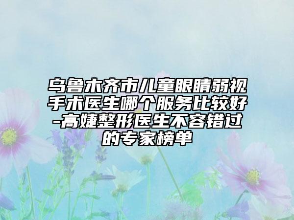 乌鲁木齐市儿童眼睛弱视手术医生哪个服务比较好-高婕整形医生不容错过的专家榜单