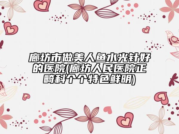 廊坊市做美人鱼水光针好的医院(廊坊人民医院正畸科个个特色鲜明)
