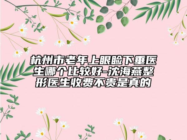 杭州市老年上眼睑下垂医生哪个比较好-沈海燕整形医生收费不贵是真的