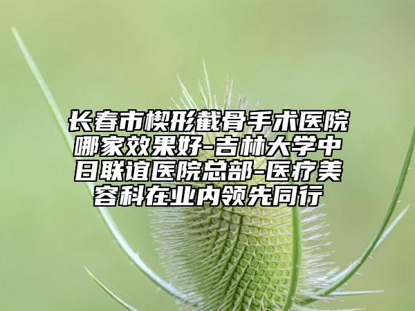 长春市楔形截骨手术医院哪家效果好-吉林大学中日联谊医院总部-医疗美容科在业内领先同行