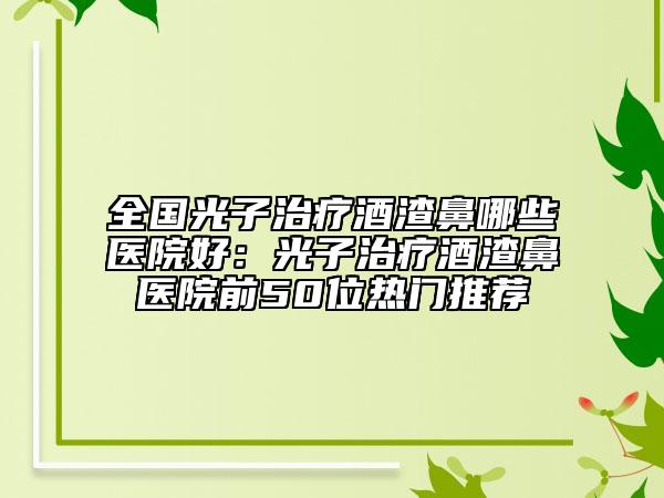 全国光子治疗酒渣鼻哪些医院好：光子治疗酒渣鼻医院前50位热门推荐