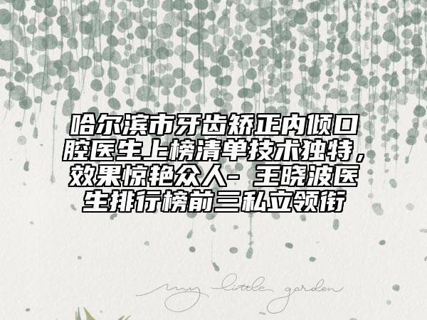 哈尔滨市牙齿矫正内倾口腔医生上榜清单技术独特，效果惊艳众人-​王晓波医生排行榜前三私立领衔