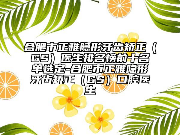 合肥市正雅隐形牙齿矫正（GS）医生排名榜前十名单选定-合肥市正雅隐形牙齿矫正（GS）口腔医生