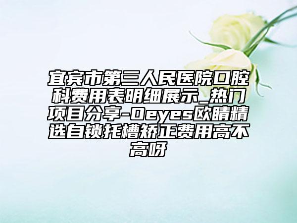 宜宾市第三人民医院口腔科费用表明细展示_热门项目分享-Oeyes欧睛精选自锁托槽矫正费用高不高呀