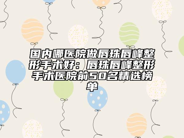 国内哪医院做唇珠唇峰整形手术好：唇珠唇峰整形手术医院前50名精选榜单