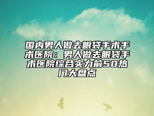 国内男人做去眼袋手术手术医院：男人做去眼袋手术医院综合实力前50热门大盘点