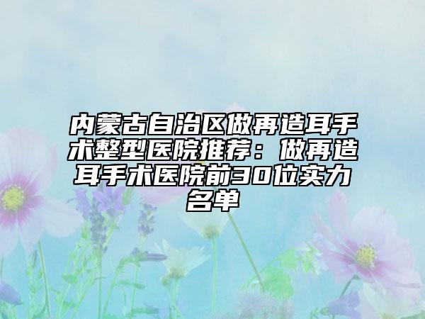 内蒙古自治区做再造耳手术整型医院推荐：做再造耳手术医院前30位实力名单