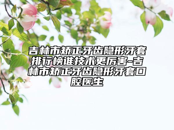 吉林市矫正牙齿隐形牙套排行榜谁技术更厉害-吉林市矫正牙齿隐形牙套口腔医生