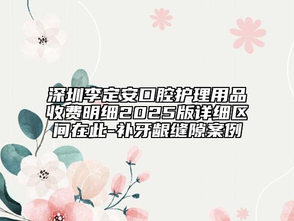 深圳李定安口腔护理用品收费明细2025版详细区间在此-补牙龈缝隙案例