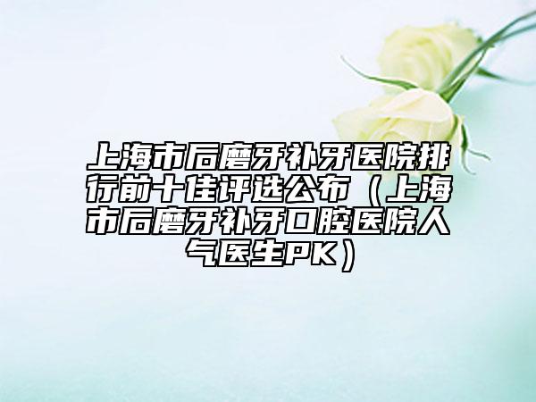 上海市后磨牙补牙医院排行前十佳评选公布（上海市后磨牙补牙口腔医院人气医生PK）