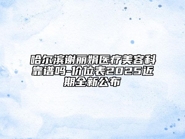 哈尔滨谢丽娟医疗美容科靠谱吗-价位表2025近期全新公布