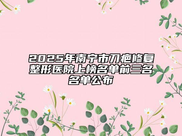 2025年南宁市刀疤修复整形医院上榜名单前三名名单公布