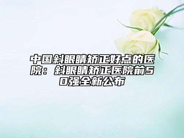 中国斜眼睛矫正好点的医院：斜眼睛矫正医院前50强全新公布