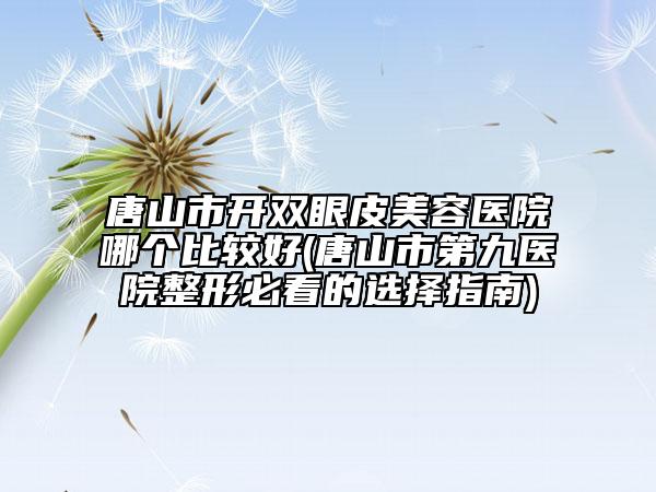 唐山市开双眼皮美容医院哪个比较好(唐山市第九医院整形必看的选择指南)