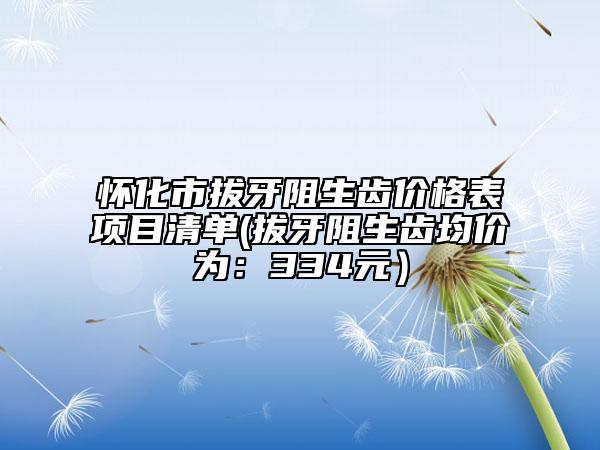 怀化市拔牙阻生齿价格表项目清单(拔牙阻生齿均价为：334元）