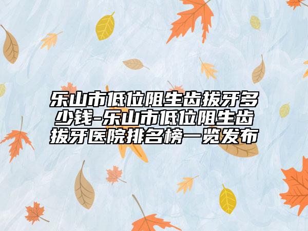 乐山市低位阻生齿拔牙多少钱-乐山市低位阻生齿拔牙医院排名榜一览发布