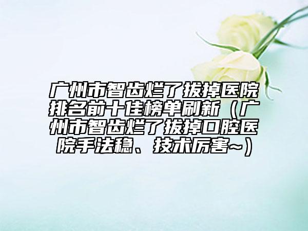 广州市智齿烂了拔掉医院排名前十佳榜单刷新（广州市智齿烂了拔掉口腔医院手法稳、技术厉害~）