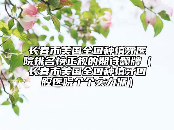 长春市美国全口种植牙医院排名榜正规的期待翻牌（长春市美国全口种植牙口腔医院个个实力派）