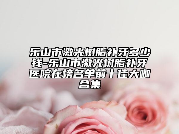 乐山市激光树脂补牙多少钱-乐山市激光树脂补牙医院在榜名单前十佳大咖合集