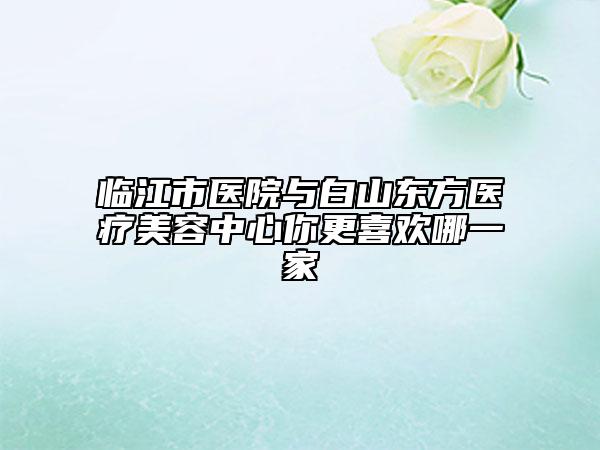 临江市医院与白山东方医疗美容中心你更喜欢哪一家