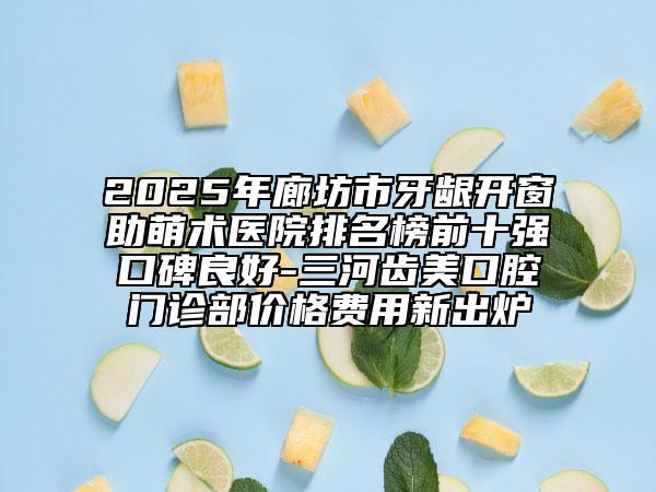 2025年廊坊市牙龈开窗助萌术医院排名榜前十强口碑良好-三河齿美口腔门诊部价格费用新出炉
