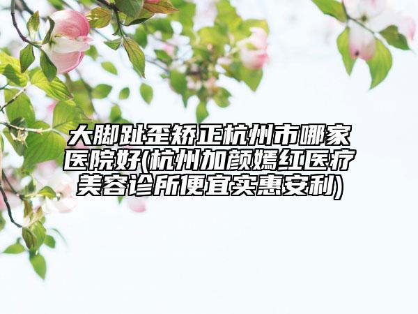 大脚趾歪矫正杭州市哪家医院好(杭州加颜嫣红医疗美容诊所便宜实惠安利)